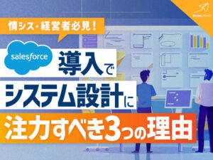 【情シス・経営者必見】Salesforce導入でシステム設計に注力すべき3つの理由