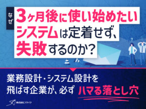 なぜ「3ヶ月後に使い始めたいシステム」は定着せず失敗するのか？～業務設計・システム設計を飛ばす企業が必ずハマる落とし穴